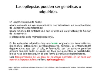 Las epilepsias pueden ser genéticas o
adquiridas.
En las genéticas puede haber:
a) una anomalía en los canales iónicos que intervienen en la excitabilidad
de las neuronas (canalopatías).
b) alteraciones del metabolismo que influyan en la estructura y la función
de las neuronas.
c) alteraciones en la migración neuronal.
En las epilepsias adquiridas hay una lesión originada por traumatismos,
infecciones, alteraciones cerebrovasculares, tumores o enfermedades
degenerativas que por sí sola, o favorecida por un sustrato genético,
provoca cambios en las neuronas del foco que aumentan su excitabilidad,
lo que hace que descarguen de una forma paroxística e hipersíncrona.
Esta transformación de un área de neuronas normales en un foco con
neuronas hiperexcitables se llama epileptogénesis
Beghi E. Aetiology of epilepsy. In Shorvon S, Perucca E, Fish D, Dodson E, eds. The treatment of epilepsy. 2 ed. Oxford: Blackwell;
2004. p. 50-63.
 
