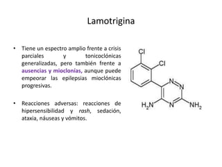 Lamotrigina
• Tiene un espectro amplio frente a crisis
parciales y tonicoclónicas
generalizadas, pero también frente a
ausencias y mioclonías, aunque puede
empeorar las epilepsias mioclónicas
progresivas.
• Reacciones adversas: reacciones de
hipersensibilidad y rash, sedación,
ataxia, náuseas y vómitos.
 