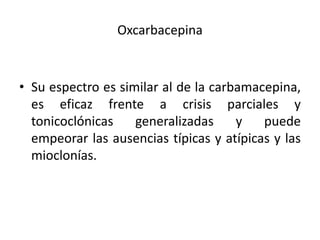 Oxcarbacepina
• Su espectro es similar al de la carbamacepina,
es eficaz frente a crisis parciales y
tonicoclónicas generalizadas y puede
empeorar las ausencias típicas y atípicas y las
mioclonías.
 