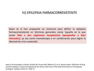 Kwan P, Arzimanoglou A, Berg A, Brodie MJ, Hauser WA, Mathern G, et al. Special report. Definition of drug
resistant epilepsy: consensus proposal by the ad hoc Task Force of the ILAE Commission on Therapeutic
Strategies. Epilepsia 2010; 51: 1069-77.
Kwan et al han propuesto un consenso para definir la epilepsia
farmacorresistente en términos generales como ‘aquella en la que
existe falla a dos regímenes terapéuticos (apropiados y bien
tolerados), ya sea como monoterapia o en combinación para lograr la
libertad de crisis sostenida’.
IV) EPILEPSIA FARMACORRESISTENTE
 
