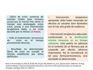 – Intervención terapéutica
apropiada: debe haber mostrado ser
efectiva en estudios bien diseñados
con el más alto grado de evidencia.
– Intervención terapéutica adecuada:
condicionada a la dosificación
mínima necesaria en un tiempo
suficiente. Esto podría no aplicarse
en el contexto de un fármaco que se
suspende por efectos adversos
importantes. No se considerará, en
tal caso, farmacorresistencia, sino
resultado no determinado.
- Libres de crisis: ausencia de
eventos ictales (que incluyen
auras) por lo menos tres veces el
tiempo más prolongado entre
crisis, previo a una intervención
terapéutica dada, o sin crisis
durante por lo menos 12 meses.
– Fallo al tratamiento: recurrencia
de crisis en el tiempo
previamente descrito.
– Resultado no determinado:
libres de crisis sin cumplir el
tiempo establecido por dicha
definición.
Kwan P, Arzimanoglou A, Berg A, Brodie MJ, Hauser WA, Mathern G, et al. Special report. Definition of drug
resistant epilepsy: consensus proposal by the ad hoc Task Force of the ILAE Commission on Therapeutic
Strategies. Epilepsia 2010; 51: 1069-77.
 