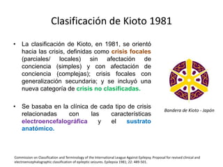 Clasificación de Kioto 1981
• La clasificación de Kioto, en 1981, se orientó
hacia las crisis, definidas como crisis focales
(parciales/ locales) sin afectación de
conciencia (simples) y con afectación de
conciencia (complejas); crisis focales con
generalización secundaria; y se incluyó una
nueva categoría de crisis no clasificadas.
• Se basaba en la clínica de cada tipo de crisis
relacionadas con las características
electroencefalográfica y el sustrato
anatómico.
Commission on Classification and Terminology of the International League Against Epilepsy. Proposal for revised clinical and
electroencephalographic classification of epileptic seizures. Epilepsia 1981; 22: 489-501.
Bandera de Kioto - Japón
 