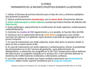 E) OTROS
TRATAMIENTO DE LA PACIENTE EPILÉPTICA DURANTE LA GESTACIÓN
1. Utilizar el fármaco de primera elección para el tipo de crisis y síndrome epiléptico
que presente la paciente.
2. Utilizar preferentemente monoterapia, con la menor dosis clínicamente efectiva.
3. Evitar carbamacepina y ácido valproico cuando hay historia familiar de defectos del
tubo neural.
4. Evitar politerapia, especialmente la combinación de ácido valproico, carbamacepina
y difenilhidantoína.
5. Controlar los niveles de FAE regularmente y, si es posible, la fracción libre del FAE.
6. Continuar con el suplemento diario de ácido fólico y asegurarse unos niveles
normales (en plasma o en glóbulos rojos) durante el período de organogénesis en el
primer trimestre.
7. En caso de tratamiento con ácido valproico, evitar altas dosis en plasma; dividir la
dosis en tres o cuatro tomas al día.
8. En caso de tratamiento con ácido valproico o carbamacepina, ofrecer la posibilidad
de amniocentesis en la 16.º semana de gestación –para determinación de
afetoproteína– y valoración con ecografía en la 18.ª-19.ª semana para excluir defectos
del tubo neural. La ecografía realizada en la semana 22.ª a 24.ª permite detectar la
existencia de malformaciones orofaciales o alteraciones cardíacas.
9. Los niños nacidos de madres que hayan recibido tratamiento con fenobarbital o
primidona deben recibir soporte ventilatorio por el riesgo de sedación.
Epilepsia y embarazo M. Domínguez, M.C. Díaz Obregón, H. Bhathal, R. Santiago REV NEUROL 2001; 33: 1179-85
 
