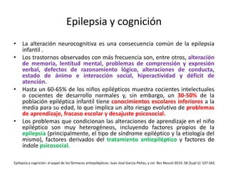 Epilepsia y cognición
• La alteración neurocognitiva es una consecuencia común de la epilepsia
infantil .
• Los trastornos observados con más frecuencia son, entre otros, alteración
de memoria, lentitud mental, problemas de comprensión y expresión
verbal, defectos de razonamiento lógico, alteraciones de conducta,
estado de ánimo e interacción social, hiperactividad y déficit de
atención.
• Hasta un 60-65% de los niños epilépticos muestra cocientes intelectuales
o cocientes de desarrollo normales y, sin embargo, un 30-50% de la
población epiléptica infantil tiene conocimientos escolares inferiores a la
media para su edad, lo que implica un alto riesgo evolutivo de problemas
de aprendizaje, fracaso escolar y desajuste psicosocial.
• Los problemas que condicionan las alteraciones de aprendizaje en el niño
epiléptico son muy heterogéneos, incluyendo factores propios de la
epilepsia (principalmente, el tipo de síndrome epiléptico y la etiología del
mismo), factores derivados del tratamiento antiepiléptico y factores de
índole psicosocial.
Epilepsia y cognición: el papel de los fármacos antiepilépticos. Juan José García-Peñas, y col. Rev Neurol 2014; 58 (Supl 1): S37-S42
 