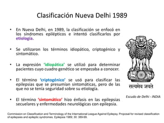 Clasificación Nueva Delhi 1989
• En Nueva Delhi, en 1989, la clasificación se enfocó en
los síndromes epilépticos e intentó clasificarlos por
etiología.
• Se utilizaron los términos idiopático, criptogénico y
sintomático.
• La expresión ‘idiopática’ se utilizó para determinar
pacientes cuyo cuadro genético se empezaba a conocer.
• El término ‘criptogénico’ se usó para clasificar las
epilepsias que se presumían sintomáticas, pero de las
que no se tenía seguridad sobre su etiología.
• El término ‘sintomático’ hizo énfasis en las epilepsias
secuelares y enfermedades neurológicas con epilepsia.
Commission on Classification and Terminology of the International League Against Epilepsy. Proposal for revised classification
of epilepsies and epileptic syndromes. Epilepsia 1989; 30: 389-99.
Escudo de Delhi - INDIA
 