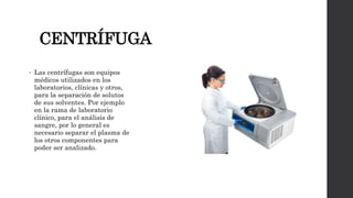 CENTRÍFUGA
• Las centrífugas son equipos
médicos utilizados en los
laboratorios, clínicas y otros,
para la separación de solutos
de sus solventes. Por ejemplo
en la rama de laboratorio
clínico, para el análisis de
sangre, por lo general es
necesario separar el plasma de
los otros componentes para
poder ser analizado.
 