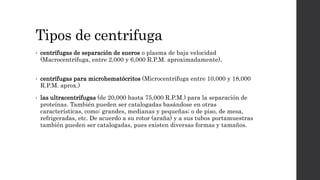 Tipos de centrifuga
• centrífugas de separación de sueros o plasma de baja velocidad
(Macrocentrífuga, entre 2,000 y 6,000 R.P.M. aproximadamente),
• centrífugas para microhematócritos (Microcentrífuga entre 10,000 y 18,000
R.P.M. aprox.)
• las ultracentrífugas (de 20,000 hasta 75,000 R.P.M.) para la separación de
proteínas. También pueden ser catalogadas basándose en otras
características, como: grandes, medianas y pequeñas; o de piso, de mesa,
refrigeradas, etc. De acuerdo a su rotor (araña) y a sus tubos portamuestras
también pueden ser catalogadas, pues existen diversas formas y tamaños.
 
