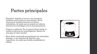 Partes principales
• Tapadera: Impide el acceso a las muestras,
mientras estas están en movimiento. En la
mayoría de modelos funciona en forma
automática, de modo que no pueda ser abierta
mientras la centrífuga está en funcionamiento.
• Cámara o gabinete: Es el espacio físico donde se
realiza el proceso de centrifugación. Dentro de
esta gira el rotor (araña).
• Base: Está construida generalmente de materiales
pesados, y con sistemas de fijación a las
superficies, de modo que brinda estabilidad al
equipo.
 
