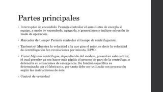 • Interruptor de encendido: Permite controlar el suministro de energía al
equipo, a modo de encenderlo, apagarlo, y generalmente incluye selección de
modo de operación.
• Marcador de tiempo: Permite controlar el tiempo de centrifugación.
• Tacómetro: Muestra la velocidad a la que gira el rotor, es decir la velocidad
de centrifugación (en revoluciones por minuto, RPM).
• Freno: Algunas centrífugas, dependiendo del modelo, presentan este control,
el cual permite ya sea hacer más rápido el proceso de paro de la centrífuga, o
detenerla en situaciones de emergencia. Su función específica es
determinada por el fabricante, por tanto debe ser utilizado con precaución
según las instrucciones de éste.
• Control de velocidad
Partes principales
 