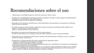 Recomendaciones sobre el uso
• . Mantenga la centrífuga limpia de restos de muestras, vidrio o polvo.
• Cuando esté centrifugando mantenga cerrada la tapadera. Si algo se rompe apague inmediatamente
el equipo y no lo abra hasta que se detenga o el
indicador de apertura de la tapadera lo indique.
• Reemplace los recipientes metálicos que estén deformados, pues producen una presión no uniforme
sobre el tubo de muestra.
• No utilice equipo de vidrio rallado o agrietado, porque la presión centrífuga puede producir una
ruptura en estos puntos, pulverizando el
vidrio y contaminando las otras muestras.
• Reemplace los tapones amortiguadores de los portamuestras.
Cuando se deterioren y/o se rompa un tubo de vidrio, limpie los restos (macrocentrífuga).
• Compruebe que la superficie donde tiene el equipo esté perfectamente nivelada, ya que si sucede lo
contrario causaría vibraciones.
• Compruebe el funcionamiento del equipo realizando los siguientes pasos:
− Cargue la centrífuga correctamente y ciérrela.
− Asegúrese que la centrífuga esté bien cerrada.
− Accione el interruptor de encendido, fijando previamente la velocidad y/o el tiempo de centrifugación
(sí el equipo cuenta con estos controles).
− Observe detenidamente el funcionamiento; si no existiese ningún problema continúe con su trabajo.
− Si existen problemas de vibración, balancear correctamente los portamuestras. Si no funciona el
equipo, revisar el cable de conexión eléctrica, carbones o fusibles.
 