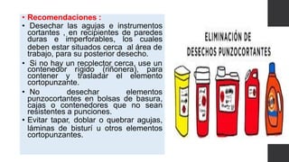 • Recomendaciones :
• Desechar las agujas e instrumentos
cortantes , en recipientes de paredes
duras e imperforables, los cuales
deben estar situados cerca al área de
trabajo, para su posterior desecho.
• Si no hay un recolector cerca, use un
contenedor rígido (riñonera), para
contener y trasladar el elemento
cortopunzante.
• No desechar elementos
punzocortantes en bolsas de basura,
cajas o contenedores que no sean
resistentes a punciones.
• Evitar tapar, doblar o quebrar agujas,
láminas de bisturí u otros elementos
cortopunzantes.
 