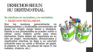 DESECHOSSEGUN
SU DESTINOFINAL
Se clasifican en reciclables y no reciclables.
1. DESECHOS RECICLABLES.
Son los residuos generalmente no
biodegradables y reutilizables provenientes de
áreas sin ningún riesgo tóxico o biológico.
Debido a sus propiedades se pueden volver a
utilizar como materia prima para otros
elementos. Estos deben ser separados en su
sitio de origen, recolectados, almacenados y
clasificados mientras se llega a un volumen
suficiente para su venta a terceros (el papel,
el plástico, el vidrio, las placas de rayos X, los
metales, chatarra, etc.)
 