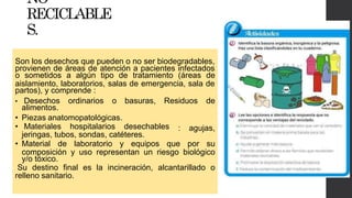 NO
RECICLABLE
S.
Son los desechos que pueden o no ser biodegradables,
provienen de áreas de atención a pacientes infectados
o sometidos a algún tipo de tratamiento (áreas de
aislamiento, laboratorios, salas de emergencia, sala de
partos), y comprende :
• Desechos ordinarios o basuras, Residuos de
alimentos.
: agujas,
• Piezas anatomopatológicas.
• Materiales hospitalarios desechables
jeringas, tubos, sondas, catéteres.
• Material de laboratorio y equipos que por su
composición y uso representan un riesgo biológico
y/o tóxico.
Su destino final es la incineración, alcantarillado o
relleno sanitario.
 
