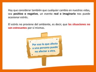 Hay que considerar también que cualquier cambio en nuestras vidas,
sea positivo o negativo, un evento real o imaginario nos puede
ocasionar estrés.
El estrés no proviene del ambiente, es decir, que las situaciones no
son estresantes por sí mismas.
 