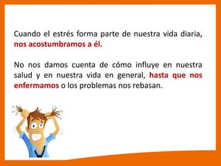 Cuando el estrés forma parte de nuestra vida diaria,
nos acostumbramos a él.
No nos damos cuenta de cómo influye en nuestra
salud y en nuestra vida en general, hasta que nos
enfermamos o los problemas nos rebasan.
 