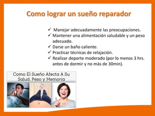 Como lograr un sueño reparador
 Manejar adecuadamente las preocupaciones.
 Mantener una alimentación saludable y un peso
adecuado.
 Darse un baño caliente.
 Practicar técnicas de relajación.
 Realizar deporte moderado (por lo menos 3 hrs.
antes de dormir y no más de 30min).
 