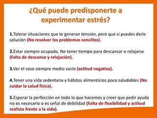 ¿Qué puede predisponerte a
experimentar estrés?
1.Tolerar situaciones que te generan tensión, pero que si puedes darle
solución (No resolver los problemas sencillos).
2.Estar siempre ocupado. No tener tiempo para descansar o relajarse
(Falta de descanso y relajación).
3.Ver el vaso siempre medio vacío (actitud negativa).
4.Tener una vida sedentaria y hábitos alimenticios poco saludables (No
cuidar la salud física).
5.Esperar la perfección en todo lo que hacemos y creer que pedir ayuda
no es necesario o es señal de debilidad (Falta de flexibilidad y actitud
realista frente a la vida).
 