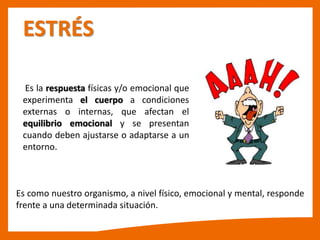 ESTRÉS
Es la respuesta físicas y/o emocional que
experimenta el cuerpo a condiciones
externas o internas, que afectan el
equilibrio emocional y se presentan
cuando deben ajustarse o adaptarse a un
entorno.
Es como nuestro organismo, a nivel físico, emocional y mental, responde
frente a una determinada situación.
 
