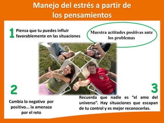 Piensa que tu puedes influir
favorablemente en las situaciones
Cambia lo negativo por
positivo... la amenaza
por el reto
1
2
Muestra actitudes positivas ante
los problemas
Manejo del estrés a partir de
los pensamientos
Recuerda que nadie es el amo del
universo . Hay situaciones que escapan
de tu control y es mejor reconocerlas.
3
 