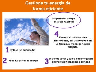 Gestiona tu energía de
forma eficiente
Ordena tus prioridades
Mide tus gastos de energía
1
2
No perder el tiempo
en cosas negativas
3
En donde pones y como y cuanto gastas
de energía en cada cosa o persona
Frente a situaciones muy
tensionantes, haz un alto y tómate
un tiempo, al menos corto para
relajarte.
4
 
