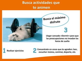 Busca actividades que
te animen
1 2Concentrate en cosas que te agraden: leer,
escuchar música, caminar, deporte, etc.
3
Realizar ejercicios
Llegar cansado «Dormir» para que
las preocupaciones no invadan las
horas de sueño
 