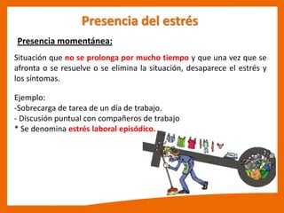 Presencia momentánea:
Presencia del estrés
Situación que no se prolonga por mucho tiempo y que una vez que se
afronta o se resuelve o se elimina la situación, desaparece el estrés y
los síntomas.
Ejemplo:
-Sobrecarga de tarea de un día de trabajo.
- Discusión puntual con compañeros de trabajo
* Se denomina estrés laboral episódico.
 