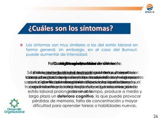 Los síntomas son muy similares a los del estrés laboral en
forma general, sin embargo, en el caso del Burnout,
puede aumentar de intensidad:
26
Cambios en el estado de ánimo:
Es frecuente la irritabilidad y el mal humor. En muchas
ocasiones los buenos modales desaparecen y se generan
conflictos innecesarios. Suspicaz y sarcástico.
Desmotivación:
Se pierde toda ilusión por trabajar. Las metas y objetivos
abren paso a la desilusión y al pensamiento de tener que
soportar día tras día situaciones estresantes que superan su
capacidades y cada jornada laboral se hace larga e
interminable.
Agotamiento Mental:
El desgaste gradual que produce el Burnout en el
trabajador, hace que su resistencia al estrés sea cada vez
menor, por lo que al organismo le cuesta cada vez más
trabajo hacer frente a los factores que generan ese estrés.
Falta de energía y menor rendimiento:
Se trata de una consecuencia lógica del punto anterior;
como el organismo gestiona de modo deficiente los recursos
que dispone, su capacidad de producción disminuye y el
rendimiento por tanto baja. Además, toda situación de
estrés laboral prolongada en el tiempo, produce a medio y
largo plazo un deterioro cognitivo, lo que puede provocar
pérdidas de memoria, falta de concentración y mayor
dificultad para aprender tareas o habilidades nuevas.
 