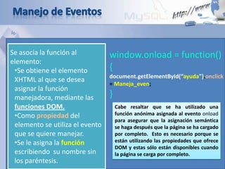 Se asocia la función al
elemento:
•Se obtiene el elemento
XHTML al que se desea
asignar la función
manejadora, mediante las
funciones DOM.
•Como propiedad del
elemento se utiliza el evento
que se quiere manejar.
•Se le asigna la función
escribiendo su nombre sin
los paréntesis.
window.onload = function()
{
document.getElementById(“ayuda").onclick
= Maneja_even;
}
Cabe resaltar que se ha utilizado una
función anónima asignada al evento onload
para asegurar que la asignación semántica
se haga después que la página se ha cargado
por completo. Esto es necesario porque se
están utilizando las propiedades que ofrece
DOM y estas sólo están disponibles cuando
la página se carga por completo.
 