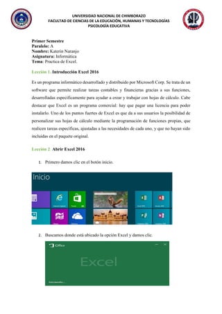 UNIVERSIDAD NACIONAL DE CHIMBORAZO
FACULTAD DE CIENCIAS DE LA EDUCACIÓN, HUMANAS Y TECNOLOGÍAS
PSICOLOGÍA EDUCATIVA
Primer Semestre
Paralelo: A
Nombre: Katerin Naranjo
Asignatura: Informática
Tema: Practica de Excel.
Lección 1. Introducción Excel 2016
Es un programa informático desarrollado y distribuido por Microsoft Corp. Se trata de un
software que permite realizar tareas contables y financieras gracias a sus funciones,
desarrolladas específicamente para ayudar a crear y trabajar con hojas de cálculo. Cabe
destacar que Excel es un programa comercial: hay que pagar una licencia para poder
instalarlo. Uno de los puntos fuertes de Excel es que da a sus usuarios la posibilidad de
personalizar sus hojas de cálculo mediante la programación de funciones propias, que
realicen tareas específicas, ajustadas a las necesidades de cada uno, y que no hayan sido
incluidas en el paquete original.
Lección 2. Abrir Excel 2016
1. Primero damos clic en el botón inicio.
2. Buscamos donde está ubicado la opción Excel y damos clic.
 