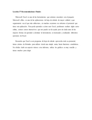 Lección 37 Recomendaciones Finales
Microsoft Excel es una de las herramientas que solemos encontrar con el paquete
Microsoft office, es una de las aplicaciones de hoja de cálculo de mayor calidad y que
seguramente sea el que más utilicemos, en muchas ocasiones no sabemos el potencial que
tiene esta aplicación. Para pode aprender a cómo usar Excel, podríamos realizar algún curso
online, existen cursos interactivos que nos puede ser de ayuda pero sin duda unas de las
mejores formas de aprender a dominar la herramienta es trasteando y realizando diferentes
ejercicios de Excel.
Recuerda que Excel es un programa de hoja de cálculo aprovecha todo su potencial,
tienes cientos de fórmulas para utilizar desde una simple suma, hasta funciones estadísticas.
No olvides darle un aspecto vistoso a tus informes, utiliza los gráficos es muy sencillo y
tienes muchos para elegir.
 