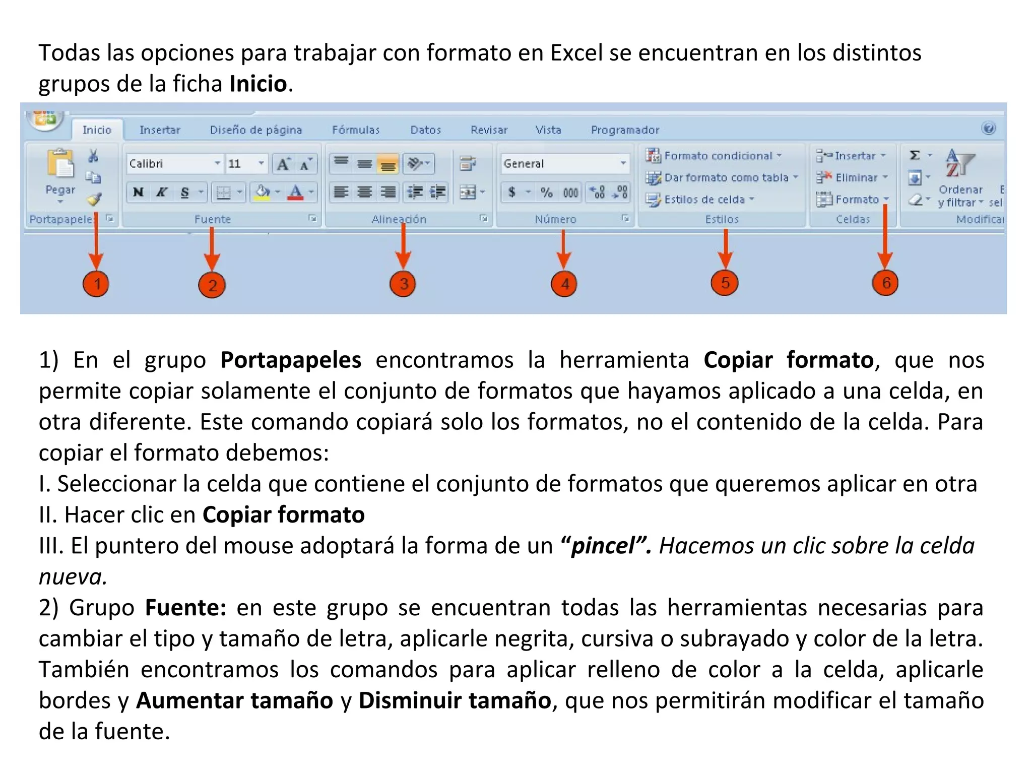 Todas las opciones para trabajar con formato en Excel se encuentran en los distintos
grupos de la ficha Inicio.

1) En el grupo Portapapeles encontramos la herramienta Copiar formato, que nos
permite copiar solamente el conjunto de formatos que hayamos aplicado a una celda, en
otra diferente. Este comando copiará solo los formatos, no el contenido de la celda. Para
copiar el formato debemos:
I. Seleccionar la celda que contiene el conjunto de formatos que queremos aplicar en otra
II. Hacer clic en Copiar formato
III. El puntero del mouse adoptará la forma de un “pincel”. Hacemos un clic sobre la celda
nueva.
2) Grupo Fuente: en este grupo se encuentran todas las herramientas necesarias para
cambiar el tipo y tamaño de letra, aplicarle negrita, cursiva o subrayado y color de la letra.
También encontramos los comandos para aplicar relleno de color a la celda, aplicarle
bordes y Aumentar tamaño y Disminuir tamaño, que nos permitirán modificar el tamaño
de la fuente.

 