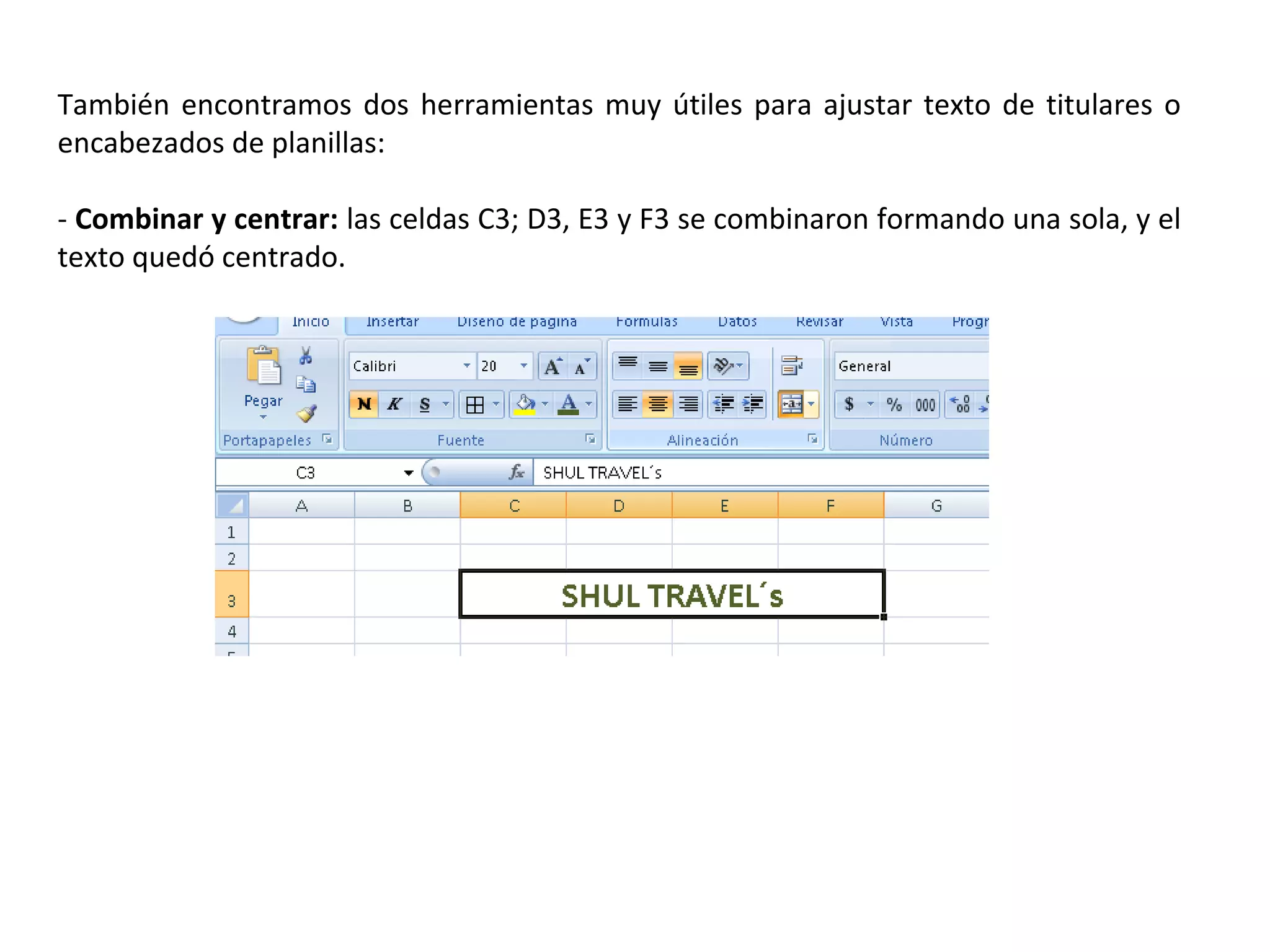 También encontramos dos herramientas muy útiles para ajustar texto de titulares o
encabezados de planillas:
- Combinar y centrar: las celdas C3; D3, E3 y F3 se combinaron formando una sola, y el
texto quedó centrado.

 