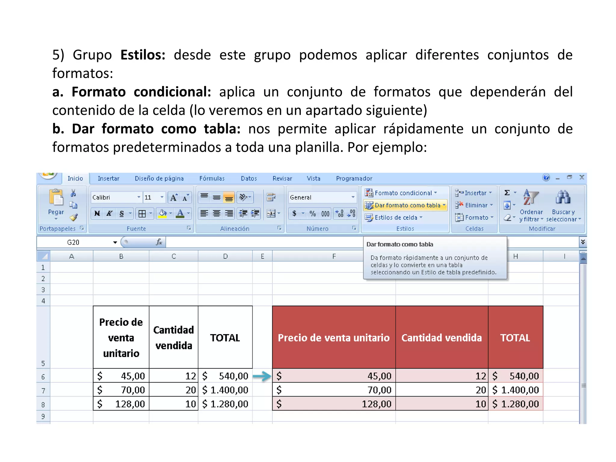 5) Grupo Estilos: desde este grupo podemos aplicar diferentes conjuntos de
formatos:
a. Formato condicional: aplica un conjunto de formatos que dependerán del
contenido de la celda (lo veremos en un apartado siguiente)
b. Dar formato como tabla: nos permite aplicar rápidamente un conjunto de
formatos predeterminados a toda una planilla. Por ejemplo:

 