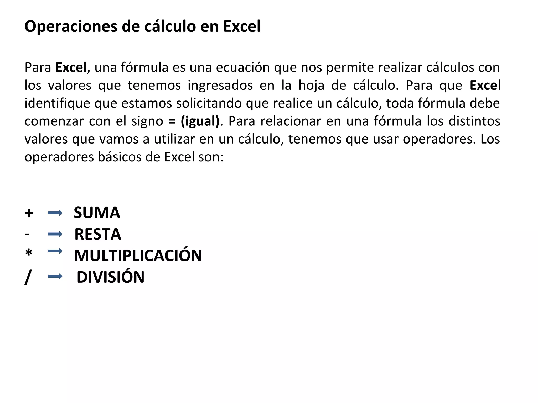 Operaciones de cálculo en Excel
Para Excel, una fórmula es una ecuación que nos permite realizar cálculos con
los valores que tenemos ingresados en la hoja de cálculo. Para que Excel
identifique que estamos solicitando que realice un cálculo, toda fórmula debe
comenzar con el signo = (igual). Para relacionar en una fórmula los distintos
valores que vamos a utilizar en un cálculo, tenemos que usar operadores. Los
operadores básicos de Excel son:

+
*
/

SUMA
RESTA
MULTIPLICACIÓN
DIVISIÓN

 