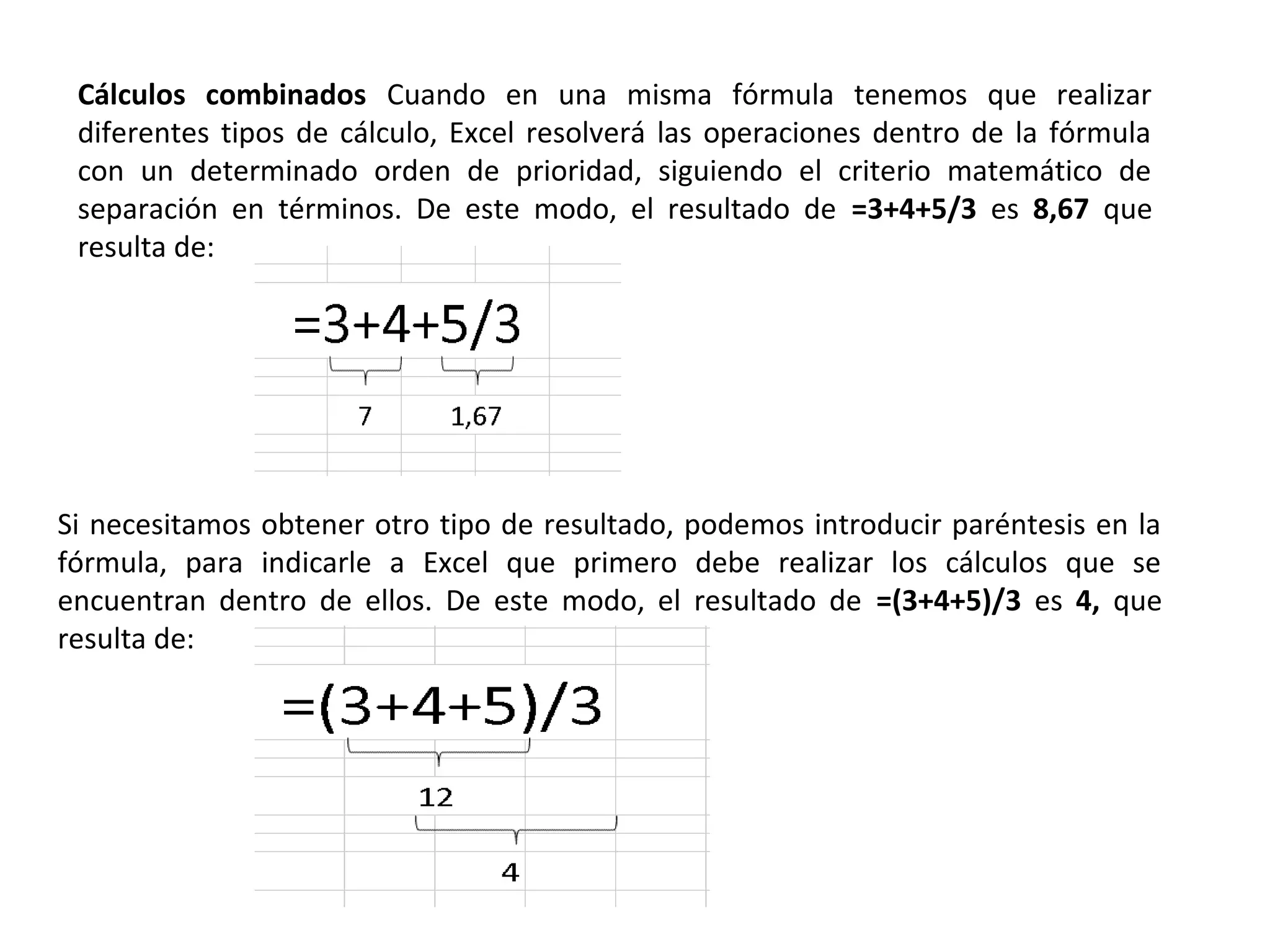 Cálculos combinados Cuando en una misma fórmula tenemos que realizar
diferentes tipos de cálculo, Excel resolverá las operaciones dentro de la fórmula
con un determinado orden de prioridad, siguiendo el criterio matemático de
separación en términos. De este modo, el resultado de =3+4+5/3 es 8,67 que
resulta de:

Si necesitamos obtener otro tipo de resultado, podemos introducir paréntesis en la
fórmula, para indicarle a Excel que primero debe realizar los cálculos que se
encuentran dentro de ellos. De este modo, el resultado de =(3+4+5)/3 es 4, que
resulta de:

 
