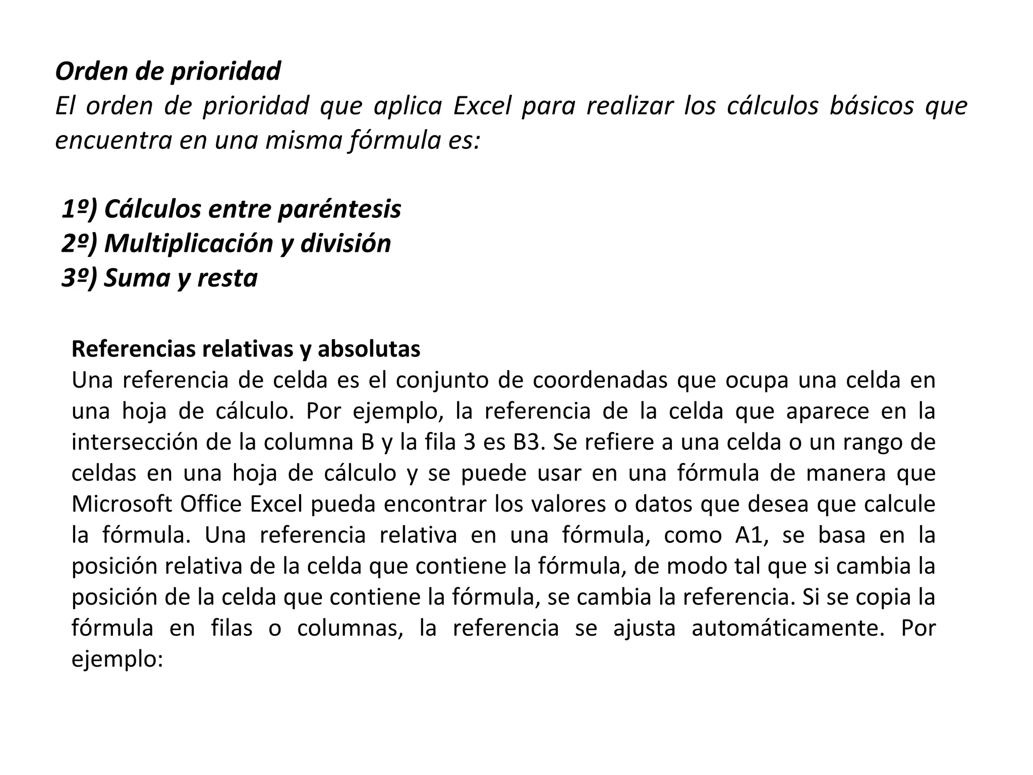 Orden de prioridad
El orden de prioridad que aplica Excel para realizar los cálculos básicos que
encuentra en una misma fórmula es:
1º) Cálculos entre paréntesis
2º) Multiplicación y división
3º) Suma y resta
Referencias relativas y absolutas
Una referencia de celda es el conjunto de coordenadas que ocupa una celda en
una hoja de cálculo. Por ejemplo, la referencia de la celda que aparece en la
intersección de la columna B y la fila 3 es B3. Se refiere a una celda o un rango de
celdas en una hoja de cálculo y se puede usar en una fórmula de manera que
Microsoft Office Excel pueda encontrar los valores o datos que desea que calcule
la fórmula. Una referencia relativa en una fórmula, como A1, se basa en la
posición relativa de la celda que contiene la fórmula, de modo tal que si cambia la
posición de la celda que contiene la fórmula, se cambia la referencia. Si se copia la
fórmula en filas o columnas, la referencia se ajusta automáticamente. Por
ejemplo:

 