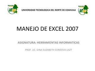 UNIVERSIDAD TECNOLOGICA DEL NORTE DE COAHUILA

MANEJO DE EXCEL 2007
ASIGNATURA: HERRAMIENTAS INFORMATICAS
PROF. LIC. GINA ELIZABETH CORDOVA LISZT

 