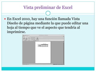 Vista preliminar de Excel

 En Excel 2010, hay una función llamada Vista
 Diseño de página mediante la que puede editar una
 hoja al tiempo que ve el aspecto que tendría al
 imprimirse.
 
