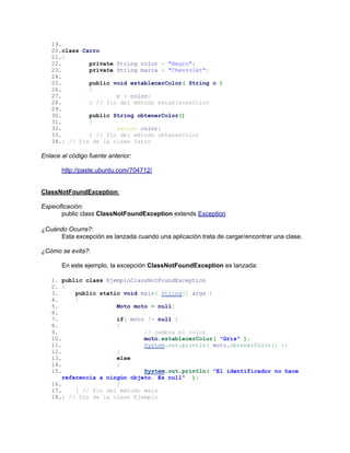 19.
   20.class Carro
   21.{
   22.        private String color = "Negro";
   23.        private String marca = "Chevrolet";
   24.
   25.        public void establecerColor( String c )
   26.        {
   27.                c = color;
   28.        } // fin del método establecerColor
   29.
   30.        public String obtenerColor()
   31.        {
   32.                return color;
   33.        } // fin del método obtenerColor
   34.} // fin de la clase Carro

Enlace al código fuente anterior:

       http://paste.ubuntu.com/704712/


ClassNotFoundException:

Especificación:
       public class ClassNotFoundException extends Exception

¿Cuándo Ocurre?:
     Esta excepción es lanzada cuando una aplicación trata de cargar/encontrar una clase.

¿Cómo se evita?:

       En este ejemplo, la excepción ClassNotFoundException es lanzada:

   1. public class EjemploClassNotFoundException
   2. {
   3.      public static void main( String[] args )
   4.      {
   5.                  Moto moto = null;
   6.
   7.                  if( moto != null )
   8.                  {
   9.                          // cambia el color
   10.                         moto.establecerColor( "Gris" );
   11.                         System.out.println( moto.obtenerColor() );
   12.                 }
   13.                 else
   14.                 {
   15.                         System.out.println( "El identificador no hace
       referencia a ningún objeto. Es null" );
   16.                 }
   17.     } // fin del método main
   18.} // fin de la clase Ejemplo
 
