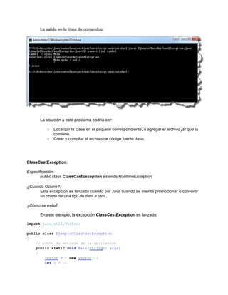 La salida en la línea de comandos:




      La solución a este problema podría ser:

          ○   Localizar la clase en el paquete correspondiente, o agregar el archivo jar que la
              contiene.
          ○   Crear y compilar el archivo de código fuente Java.




ClassCastException:

Especificación:
       public class ClassCastException extends RuntimeException

¿Cuándo Ocurre?:
     Esta excepción es lanzada cuando por Java cuando se intenta promocionar o convertir
     un objeto de una tipo de dato a otro..

¿Cómo se evita?:

      En este ejemplo, la excepción ClassCastException es lanzada:

import java.util.Vector;

public class EjemploClassCastException
{
    // punto de entrada de la aplicación
    public static void main(String[] args)
    {
        Vector v = new Vector();
        int i = 10;
 