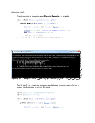¿Cómo se evita?:

      En este ejemplo, la excepción InputMismatchException es lanzada:

      public class EjemploInputMismatchException
      {
          public static void main( String args[] )
          {
              Scanner scanner = new Scanner( System.in );

               System.out.print( "Ingrese un número entero: " );
               int entero = scanner.nextInt();

          } // fin del método main
      } // fin de la clase EjemploInputMismatchException




      A continuación se incluye una aplicación que trata esta excepción y permite que el
      usuario pueda ingresar el número de nuevo:


      import java.util.InputMismatchException;
      import java.util.Scanner;

      public class EjemploInputMismatchException
      {
          public static void main( String args[] )
          {
              Scanner scanner = new Scanner( System.in );
 