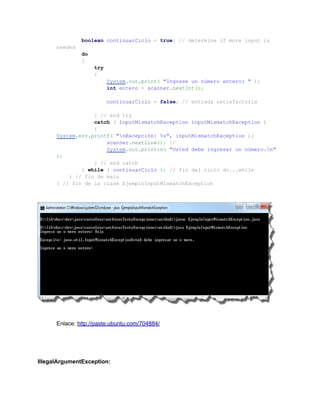 boolean continuarCiclo = true; // determine if more input is
      needed
               do
               {
                    try
                    {
                          System.out.print( "Ingrese un número entero: " );
                          int entero = scanner.nextInt();

                          continuarCiclo = false; // entrada satisfactoria

                  } // end try
                  catch ( InputMismatchException inputMismatchException )
                  {
      System.err.printf( "nExcepción: %s", inputMismatchException );
                      scanner.nextLine(); //
                      System.out.println( "Usted debe ingresar un número.n"
      );
                  } // end catch
              } while ( continuarCiclo ); // fin del ciclo do...while
          } // fin de main
      } // fin de la clase EjemploInputMismatchException




      Enlace: http://paste.ubuntu.com/704884/




IllegalArgumentException:
 