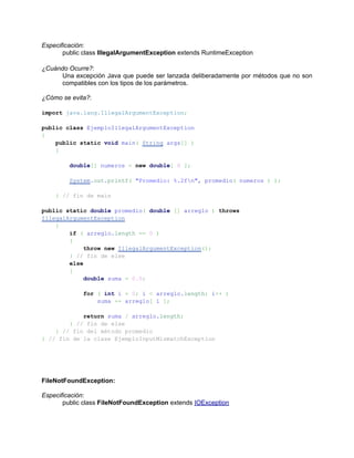 Especificación:
       public class IllegalArgumentException extends RuntimeException

¿Cuándo Ocurre?:
     Una excepción Java que puede ser lanzada deliberadamente por métodos que no son
     compatibles con los tipos de los parámetros.

¿Cómo se evita?:

import java.lang.IllegalArgumentException;

public class EjemploIllegalArgumentException
{
    public static void main( String args[] )
    {

         double[] numeros = new double[ 0 ];

         System.out.printf( "Promedio: %.2fn", promedio( numeros ) );

    } // fin de main

public static double promedio( double [] arreglo ) throws
IllegalArgumentException
    {
        if ( arreglo.length == 0 )
        {
             throw new IllegalArgumentException();
        } // fin de else
        else
        {
             double suma = 0.0;

             for ( int i = 0; i < arreglo.length; i++ )
                 suma += arreglo[ i ];

            return suma / arreglo.length;
        } // fin de else
    } // fin del método promedio
} // fin de la clase EjemploInputMismatchException




FileNotFoundException:

Especificación:
       public class FileNotFoundException extends IOException
 