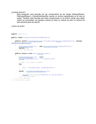 ¿Cuándo Ocurre?:
     Esta excepción será lanzada por los constructores de las clases FileInputStream,
     FileOutputStream, y RandomAccessFile cuando un archivo especificado en la ruta no
     existe. También será lanzada por estos constructores si el archivo existe pero algún
     motivo es inaccesible, por ejemplo cuando se hace un intento de abrir un archivo de
     sólo escritura para ser escrito.

¿Cómo se evita?:



import java.io.*;

public class EjemploFileNotFoundException
{
    public static FileInputStream flujoEntrada(String nombreArchivo) throws
FileNotFoundException
    {
        FileInputStream fis = new FileInputStream(nombreArchivo);
        return fis;
    } // fin del método

    public static void main(String args[])
    {
        FileInputStream fis = null;
        String nombreArchivo = "C:datos.txt";

        // get file input stream 1
        try
        {
            fis = flujoEntrada( nombreArchivo );
        }
        catch ( FileNotFoundException ex )
        {
            System.out.println("Archivo no encontrado");
        } // fin de catch
    } // fin de main
} // fin de la clase
 