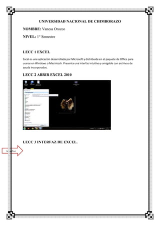 UNIVERSIDAD NACIONAL DE CHIMBORAZO
NOMBRE: Vanesa Orozco
NIVEL: 1° Semestre
LECC 1 EXCEL
Excel es una aplicación desarrollada por Microsoft y distribuida en el paquete de Office para
usarse en Windows o Macintosh. Presenta una interfaz intuitiva y amigable con archivos de
ayuda incorporados.
LECC 2 ABRIR EXCEL 2010
LECC 3 INTERFAZ DE EXCEL.
Interfaz
 