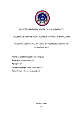 UNIVERSIDAD NACIONAL DE CHIMBORAZO
FACULTAD DE CIENCIAS DE LA EDUCACION HUMANAS Y TECNOLOGIAS
PSICOLOGIA EDUCATIVA, ORIENTACION VOCACIONAL Y FAMILIAR
INFORMÁTICA (TICS)
Nombre: JoséFrancisco Oñate Márquez
Semestre: primer semestre
Paralelo: “B”
Fechade entrega: 28 de enero de 2017
Tema: Trabajo sobre el manejo de Excel
Octubre- marzo
2017
 