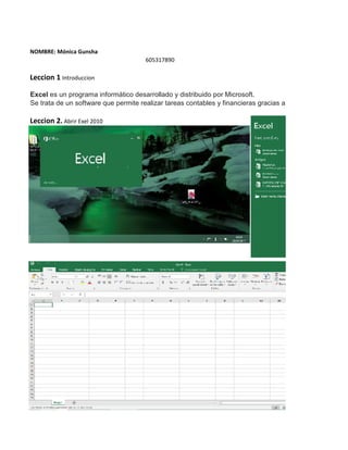 NOMBRE: Mónica Gunsha
605317890
Leccion 1 Introduccion
Excel es un programa informático desarrollado y distribuido por Microsoft.
Se trata de un software que permite realizar tareas contables y financieras gracias a sus funciones, desar
Leccion 2. Abrir Exel 2010
 