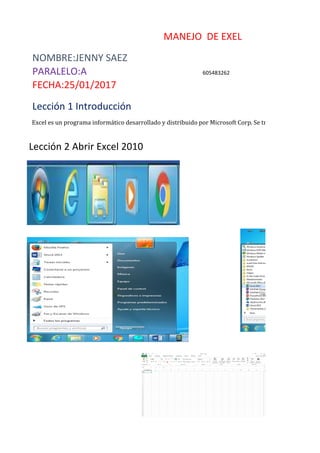 MANEJO DE EXEL
NOMBRE:JENNY SAEZ
PARALELO:A 605483262
FECHA:25/01/2017
Lección 1 Introducción
Excel es un programa informático desarrollado y distribuido por Microsoft Corp. Se trata de un software q
Lección 2 Abrir Excel 2010
 
