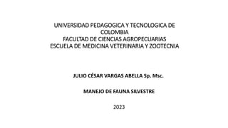 UNIVERSIDAD PEDAGOGICA Y TECNOLOGICA DE
COLOMBIA
FACULTAD DE CIENCIAS AGROPECUARIAS
ESCUELA DE MEDICINA VETERINARIA Y ZOOTECNIA
JULIO CÉSAR VARGAS ABELLA Sp. Msc.
MANEJO DE FAUNA SILVESTRE
2023
 