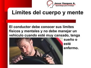 Límites del cuerpo y mente

El conductor debe conocer sus límites
físicos y mentales y no debe manejar un
vehículo cuando esté muy cansado, tenga
                               sueño o
                               esté
                               enfermo.
 